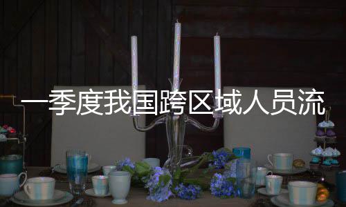 度我国跨人员人次流动量为一季7亿区域
