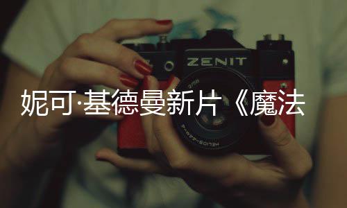 文正·基德曼法情妮可曝中新片告魔缘式预