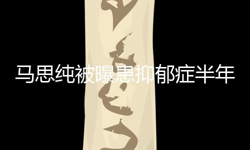 我发文年后曝患新笑症半纯被了马思开花抑郁又重